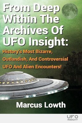 From Deep Within The Archives Of UFO Insight: History's Most Bizarre, Outlandish, And Controversial UFO And Alien Encounters! - Marcus Lowth