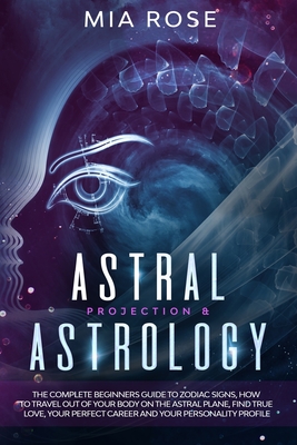 Astral Projection & Astrology: The Complete Beginners Guide to Zodiac Signs, How to Travel out Of Your Body On The Astral Plane, Find True Love, Your - Mia Rose