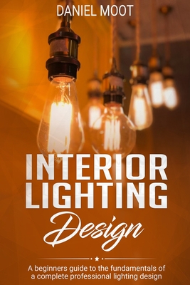 Interior Lighting Design: A beginners guide to the fundamentals of a complete professional lighting design - Daniel Moot