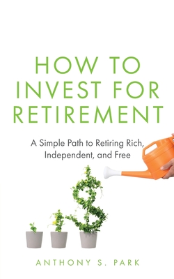 How to Invest for Retirement: A Simple Path to Retiring Rich, Independent, and Free - Anthony S. Park