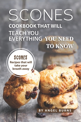 Scones Cookbook That Will Teach You Everything You Need to Know: Scones Recipes That Will Take Your Breath Away - Angel Burns