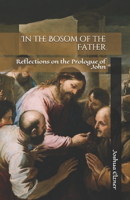 In the Bosom of the Father: Reflections on the Prologue of John - Joshua Elzner