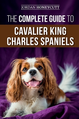 The Complete Guide to Cavalier King Charles Spaniels: Selecting, Training, Socializing, Caring For, and Loving Your New Cavalier Puppy - Jordan Honeycutt