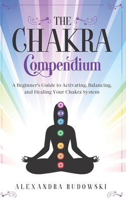 The Chakra Compendium: A Beginner's Guide to Activating, Balancing, and Healing Your Chakra System - Alexandra Rudowski