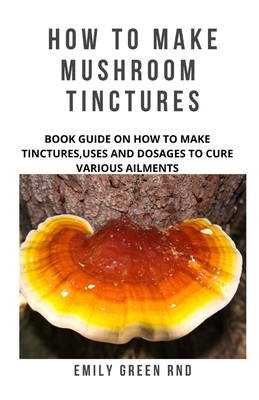 How to Make Mushroom Tinctures: Book guide on how to make tinctures, uses, and dosages to cure various ailments - Emily Green Rnd