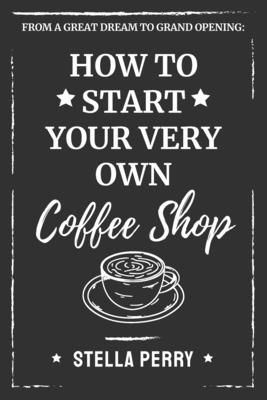 From a Great Dream to Grand Opening: How to Start Your Very Own Coffee Shop - Stella Perry