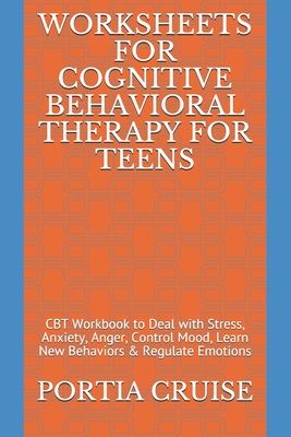 Worksheets for Cognitive Behavioral Therapy for Teens: CBT Workbook to Deal with Stress, Anxiety, Anger, Control Mood, Learn New Behaviors & Regulate - Portia Cruise