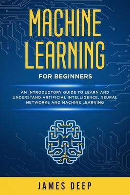Machine Learning for Beginners: An Introductory Guide to Learn and Understand Artificial Intelligence, Neural Networks and Machine Learning - James Deep