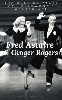 Fred Astaire & Ginger Rogers: THE UNDYING STARS OF HOLLYWOOD'S GOLDEN AGE: A Fred Astaire & Ginger Rogers Biography - Katy Holborn