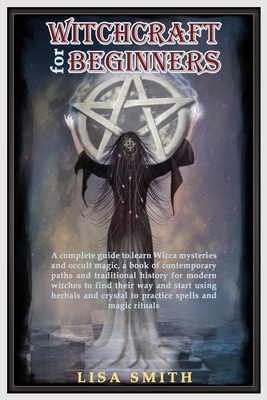 Witchcraft For Beginners: A Complete Guide to Learn Wicca Mysteries and Occult Magic- A Book of Contemporary Paths and Traditional History for M - Lisa Smith