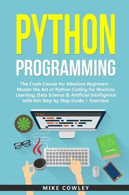 Python Programming: The Crash Course for Absolute Beginners - Master the Art of Python Coding for Machine Learning, Data Science & Artific - Mike Cowley