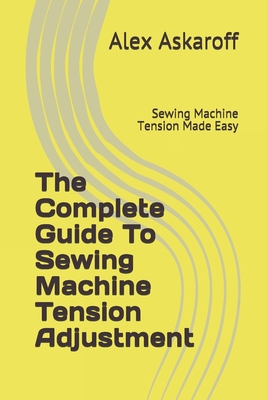 The Complete Guide To Sewing Machine Tension Adjustment: Sewing Machine Tension Made Easy - Alex Askaroff