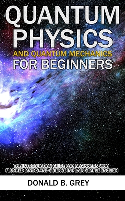 Quantum Physics And Quantum Mechanics For Beginners: The Introduction Guide For Beginners Who Flunked Maths And Science In Plain Simple English - Donald B. Grey