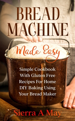 Bread Machine Made Easy: Simple Cookbook With Gluten Free Recipes For Home DIY Baking Using Your Bread Maker - Sierra A. May