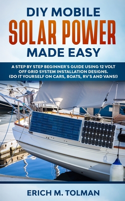DIY Mobile Solar Power Made Easy: A Step By Step Beginner's Guide Using 12 Volt Off Grid System Installation Designs. (Do It Yourself On Cars, Boats, - Erich M. Tolman