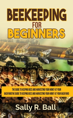 Beekeeping For Beginners: The Guide To Keeping Bees And Harvesting Your Honey At Your Backyard - Sally R. Ball