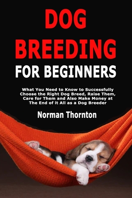 Dog Breeding for Beginners: What You Need to Know to Successfully Choose the Right Dog Breed, Raise Them, Care for Them and Also Make Money at The - Norman Thornton