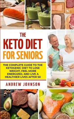 The Keto Diet For Seniors: The Complete Guide To The Ketogenic Diet To Lose Weight, Feel More Energized, And Live A Healthier Lives After 50 - Andrew Johnson