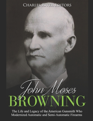 John Moses Browning: The Life and Legacy of the American Gunsmith Who Modernized Automatic and Semi-Automatic Firearms - Charles River