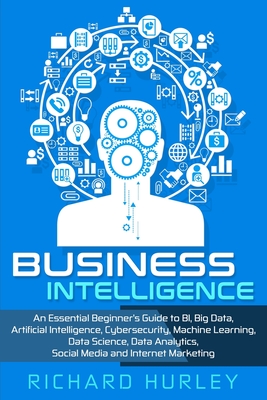 Business Intelligence: An Essential Beginner's Guide to BI, Big Data, Artificial Intelligence, Cybersecurity, Machine Learning, Data Science, - Richard Hurley