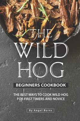 The Wild Hog Beginners Cookbook: The Best Ways to Cook Wild Hog for First Timers and Novice - Angel Burns