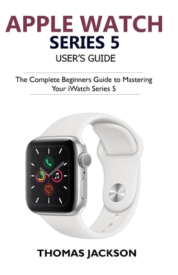 Apple Watch Series 5 User's Guide: The Complete Beginners Guide To Mastering Your iWatch Series 5 - Thomas Jackson