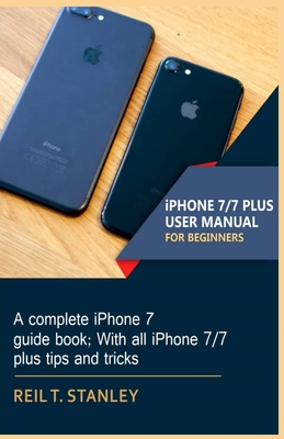 iPHONE 7/7 PLUS USER MANUAL FOR BEGINNERS: A complete iPhone 7 guide book; With all iPhone 7/7 plus tips and tricks - Reil T. Stanley