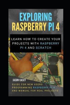 Exploring Raspberry Pi 4: Learn how to create your projects with Raspberry Pi 4 and Scratch, Guide for New Users Programming Raspberry Pi 4 and - Jason Casey
