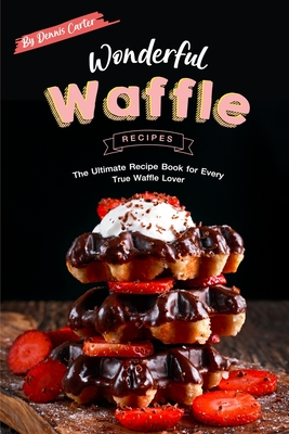 Wonderful Waffle Recipes: The Ultimate Recipe Book for Every True Waffle Lover - Dennis Carter