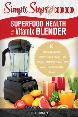 Superfood Health with the Vitamix Blender: A Simple Steps Brand Cookbook: 101 Delicious Smoothie Recipes to Gain Energy, Lose Weight, Get Healthy & Fe - Lisa Brian