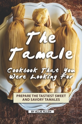 The Tamale Cookbook That You Were Looking For: Prepare the Tastiest Sweet and Savory Tamales - Allie Allen