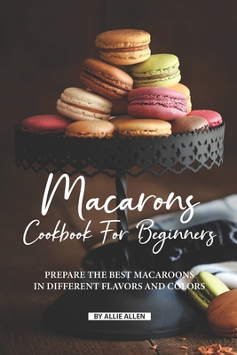 Macarons Cookbook for Beginners: Prepare the Best Macaroons in Different Flavors and Colors - Allie Allen