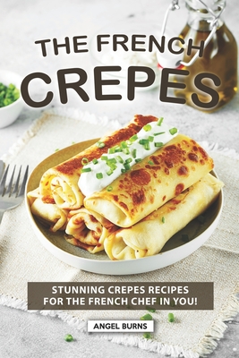 The French Crepes Cookbook: Stunning Crepes Recipes for The French Chef in You! - Angel Burns
