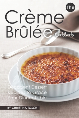 The Creme Brulee Cookbook: Decadent Dessert Recipes to Grace Your Dinner Table - Christina Tosch
