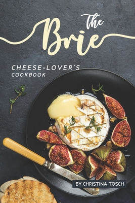The Brie Cheese-Lover's Cookbook: Cooking, Grilling Baking with Brie: 40 Best Brie Recipes - Christina Tosch