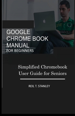 Google Chrome Book Manual for Beginners: Simplified Chromebook User Guide for Seniors - Reil T. Stanley