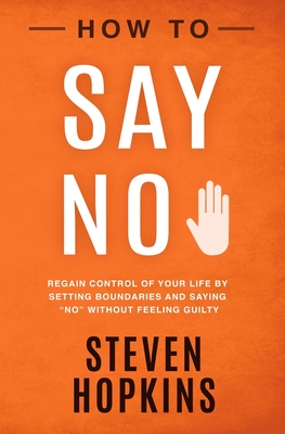 How to Say No: Regain Control of Your Life by Setting Boundaries and Saying No Without Feeling Guilty - Steven Hopkins
