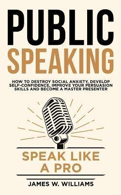 Public Speaking: Speak Like a Pro - How to Destroy Social Anxiety, Develop Self-Confidence, Improve Your Persuasion Skills, and Become - James W. Williams