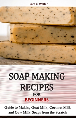 Soap Making Recipes for Beginners: Guide to Making Goat Milk, Coconut Milk and Cow Milk Soaps from the Scratch - Lora C. Walter