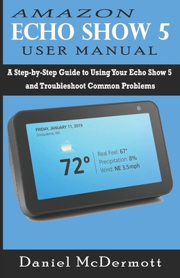 Amazon Echo Show 5 User Manual: A Step-by-Step Guide to Using Your Echo Show 5 and Troubleshoot Common Problems - Daniel Mcdermott