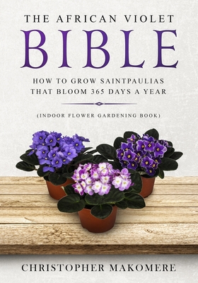 The African violet Bible: How to Grow Saintpaulias that Bloom 365 Days a Year (Indoor Flower Gardening Book) - Christopher Makomere