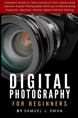 Digital Photography for Beginners: Complete Guide to Take Control of Your Camera and Improve Digital Photography Skills by Understanding Exposure, Ape - Samuel J. Swan