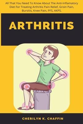 Arthritis: All That You Need To Know About The Anti-Inflamatory Diet For Treating Arthritis Pain Relief, Groin Pain, Bursitis, Kn - Cherilyn K. Chaffin