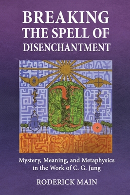 Breaking The Spell Of Disenchantment: Mystery, Meaning, And Metaphysics In The Work Of C. G. Jung - Roderick Main