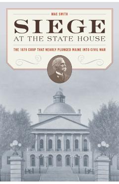 Siege at the State House: The 1879 Coup That Nearly Plunged Maine Into Civil War - Mac Smith