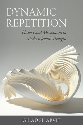 Dynamic Repetition: History and Messianism in Modern Jewish Thought - Gilad Sharvit