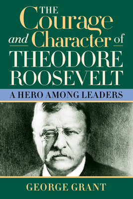 The Courage and Character of Theodore Roosevelt: A Hero Among Leaders - George Grant