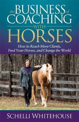 The Business of Coaching with Horses: How to Reach More Clients, Feed Your Horses, and Change the World - Schelli Whitehouse