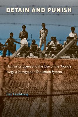 Detain and Punish: Haitian Refugees and the Rise of the World's Largest Immigration Detention System - Carl Lindskoog