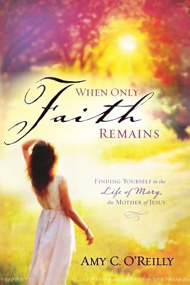 When Only Faith Remains: Finding Yourself in the Life of Mary, the Mother of Jesus - Amy C. O'reilly